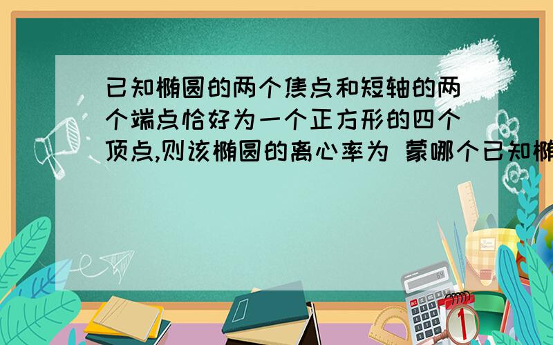 已知椭圆的两个焦点和短轴的两个端点恰好为一个正方形的四个顶点,则该椭圆的离心率为 蒙哪个已知椭圆的两个焦点和短轴的两个端点恰好为一个正方形的四个顶点,则该椭圆的离心率为 蒙