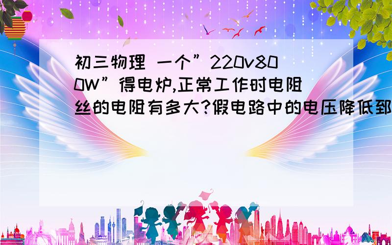 初三物理 一个”220v800W”得电炉,正常工作时电阻丝的电阻有多大?假电路中的电压降低郅初三物理    一个”220v800W”得电炉,正常工作时电阻丝的电阻有多大?假电路中的电压降低郅200v,电阻丝