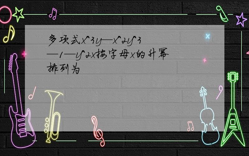 多项式x^3y—x^2y^3—1—y^2x按字母x的升幂排列为