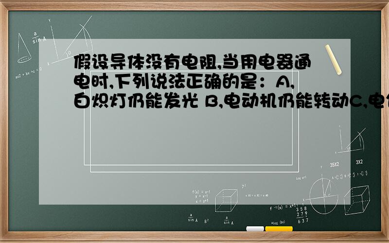 假设导体没有电阻,当用电器通电时,下列说法正确的是：A,白炽灯仍能发光 B,电动机仍能转动C,电饭锅仍能煮饭     D,电熨斗仍能熨衣服   请说明选择原因,顺便问一下,电动机是不是导体