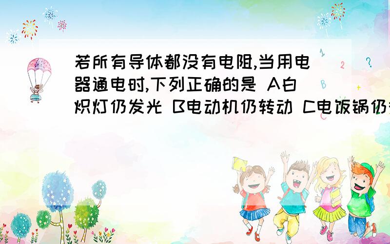 若所有导体都没有电阻,当用电器通电时,下列正确的是 A白炽灯仍发光 B电动机仍转动 C电饭锅仍煮饭请详细说明理由,错误的也请说明理由,