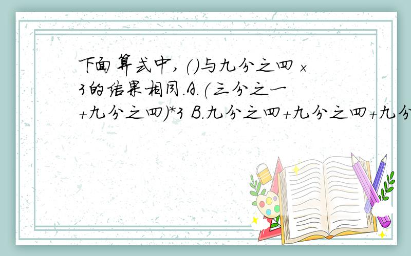 下面算式中,()与九分之四×3的结果相同.A.(三分之一+九分之四)*3 B.九分之四+九分之四+九分之四 C.九分之四*2+九分之四 D.三分之一*4