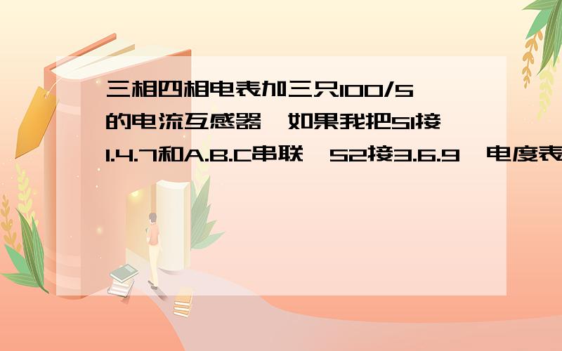 三相四相电表加三只100/5的电流互感器,如果我把S1接1.4.7和A.B.C串联,S2接3.6.9,电度表怎样计算