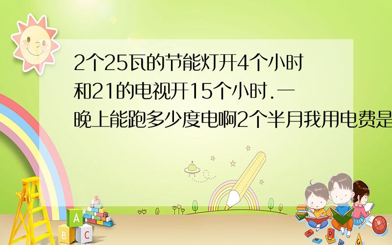 2个25瓦的节能灯开4个小时和21的电视开15个小时.一晚上能跑多少度电啊2个半月我用电费是95度电 正常吗?万分的感谢.还有总表有电耗吗?接了2个分表 一个月的电耗大约是多少度?