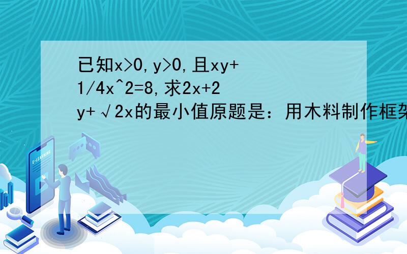 已知x>0,y>0,且xy+1/4x^2=8,求2x+2y+√2x的最小值原题是：用木料制作框架,框架的下部是边长分别为x和y的矩形,上部是等腰直角三角形,要求框架围成的总面积为8,问x,y分别为多少是用料最省?图画不