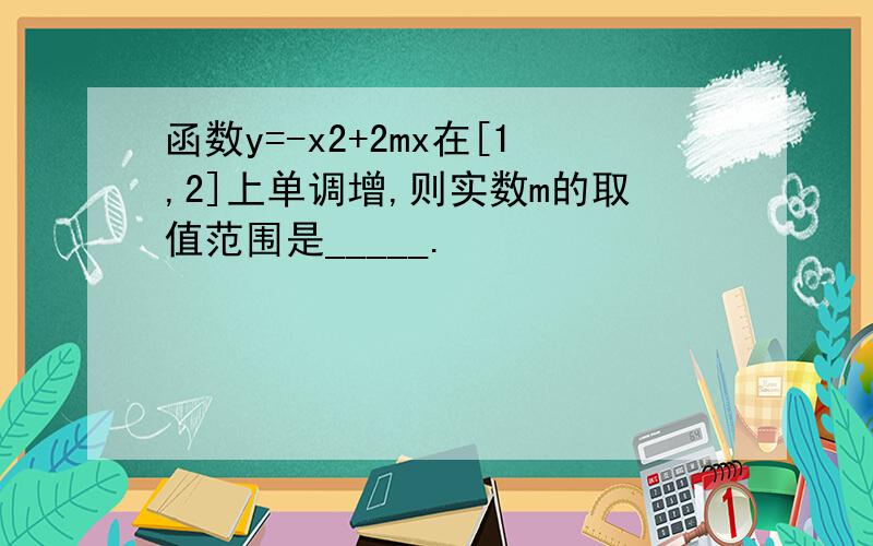 函数y=-x2+2mx在[1,2]上单调增,则实数m的取值范围是_____.