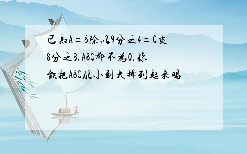 已知A=B除以9分之4=C乘8分之3,ABC都不为0.你能把ABC从小到大排列起来吗