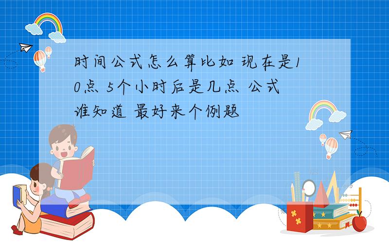 时间公式怎么算比如 现在是10点 5个小时后是几点 公式谁知道 最好来个例题