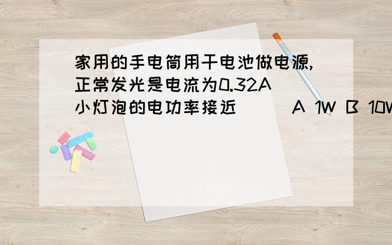 家用的手电筒用干电池做电源,正常发光是电流为0.32A 小灯泡的电功率接近（ ） A 1W B 10W C 0.1KW D1KW要有过程和公式