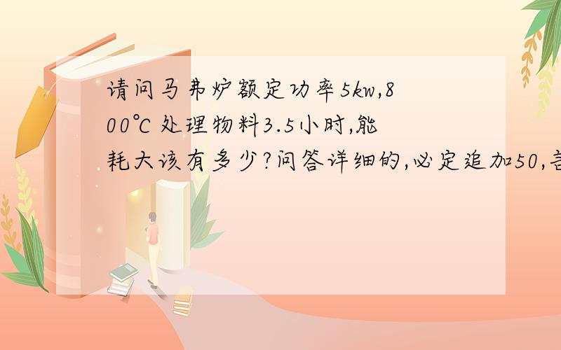 请问马弗炉额定功率5kw,800℃处理物料3.5小时,能耗大该有多少?问答详细的,必定追加50,言出必行.我知道不会超过5kW×3．5h,关键是保温阶段的平均功率可以怎么取呢?还有就是升温阶段时间是多