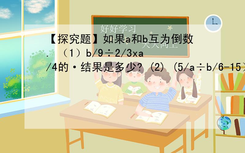 【探究题】如果a和b互为倒数. （1）b/9÷2/3xa/4的·结果是多少? (2) (5/a÷b/6-15）÷3/5的结果是多少?【探究题】如果a和b互为倒数.   （1）b/9÷2/3xa/4的·结果是多少?           (2)  (5/a÷b/6-15）÷3/5的结