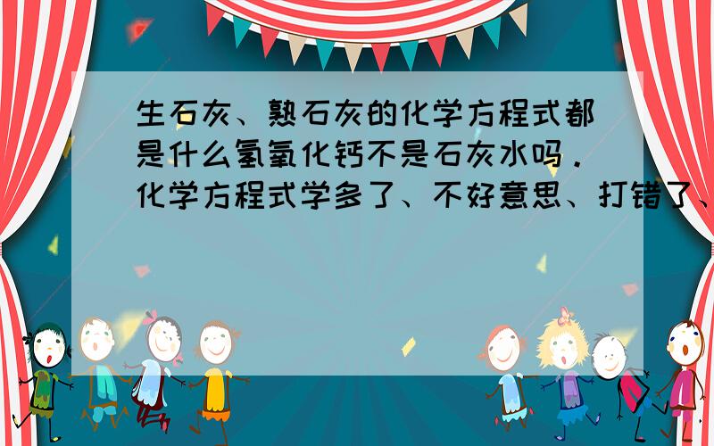 生石灰、熟石灰的化学方程式都是什么氢氧化钙不是石灰水吗。化学方程式学多了、不好意思、打错了、