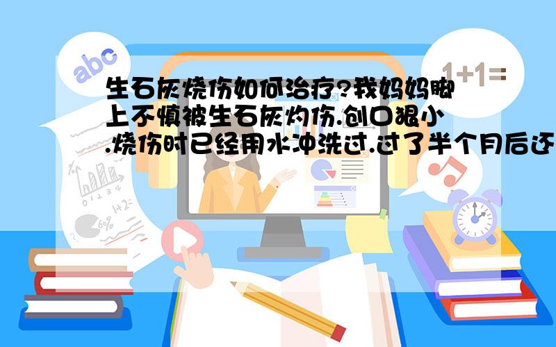 生石灰烧伤如何治疗?我妈妈脚上不慎被生石灰灼伤.创口狠小.烧伤时已经用水冲洗过.过了半个月后还未痊愈.出现了痒肿痛.流黄色样水.外面有一层硬痂皮.我妈妈就把皮剪掉了.涂上了红药水.