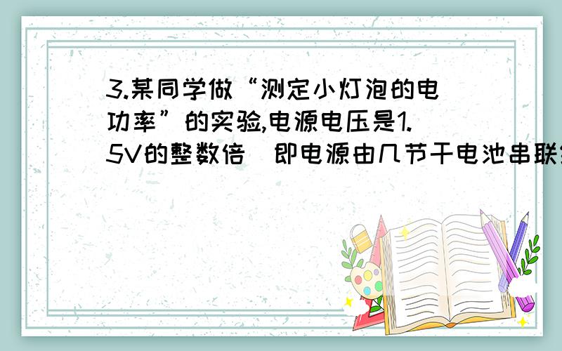 3.某同学做“测定小灯泡的电功率”的实验,电源电压是1.5V的整数倍（即电源由几节干电池串联组成）,滑动3. 某同学做“测定小灯泡的电功率”的实验，电源电压是1.5V的整数倍（即电源由几