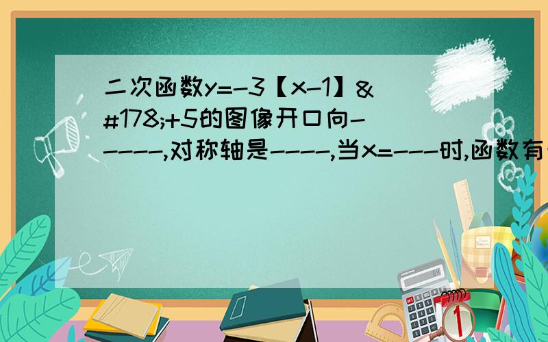 二次函数y=-3【x-1】²+5的图像开口向-----,对称轴是----,当x=---时,函数有最----值,是-----；当x----时,y随x增大而增大