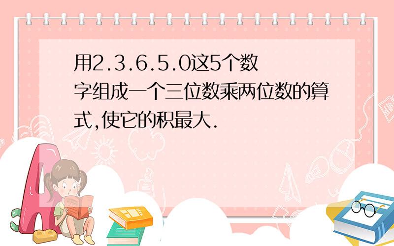 用2.3.6.5.0这5个数字组成一个三位数乘两位数的算式,使它的积最大.