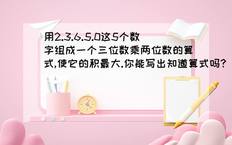 用2.3.6.5.0这5个数字组成一个三位数乘两位数的算式,使它的积最大.你能写出知道算式吗?