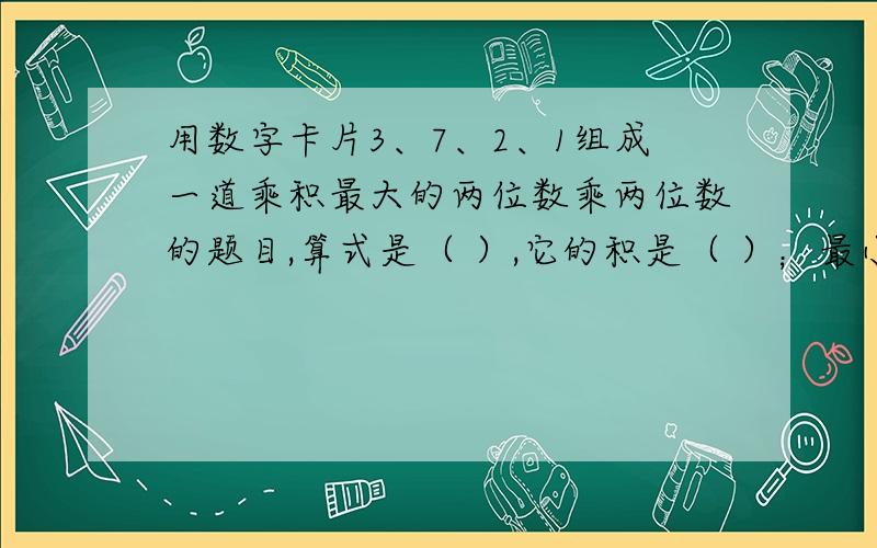 用数字卡片3、7、2、1组成一道乘积最大的两位数乘两位数的题目,算式是（ ）,它的积是（ ）；最小小的两位数乘两位数的题目,算式是（ ）,它的积是（ ）.