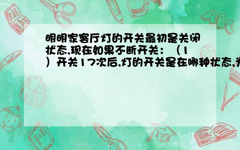 明明家客厅灯的开关最初是关闭状态,现在如果不断开关：（1）开关17次后,灯的开关是在哪种状态,为什么?（2）有人说开关100次后,灯的开关处于开灯位置,你认为这个人说的对么?我这题是两