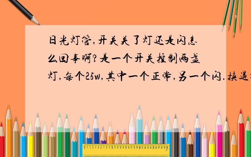 日光灯管,开关关了灯还是闪怎么回事啊?是一个开关控制两盏灯,每个25w,其中一个正常,另一个闪.换过灯管,也没有效果.跳泡也是新换的.开关控制的应该也都是火线.