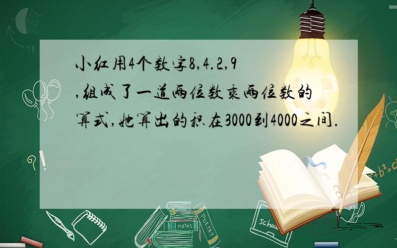 小红用4个数字8,4.2,9,组成了一道两位数乘两位数的算式,她算出的积在3000到4000之间.