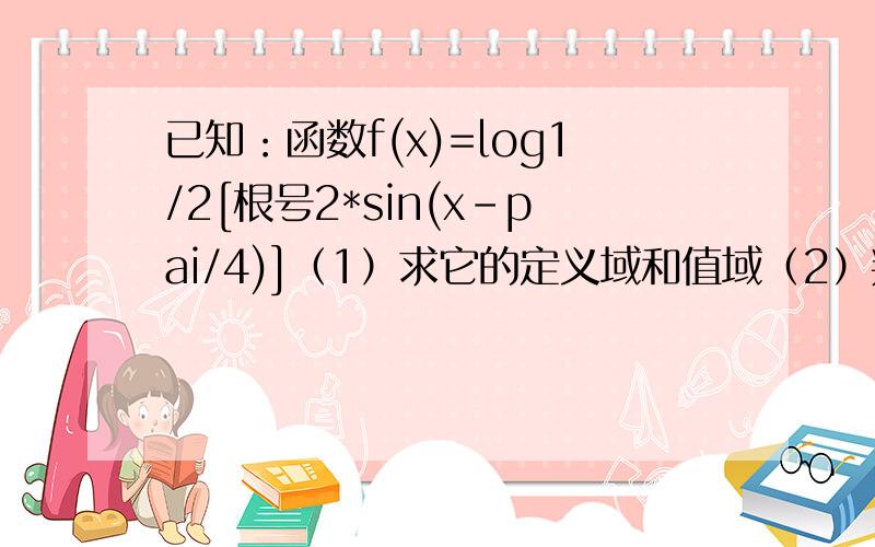 已知：函数f(x)=log1/2[根号2*sin(x-pai/4)]（1）求它的定义域和值域（2）判断它的奇偶性（3）求它的单调区间（4）判断它的周期性,若为周期函数,求它的最小周期