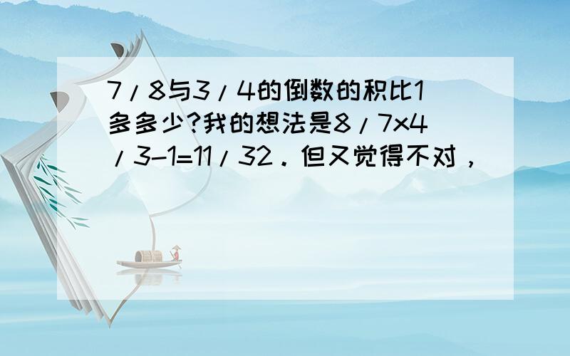 7/8与3/4的倒数的积比1多多少?我的想法是8/7x4/3-1=11/32。但又觉得不对，