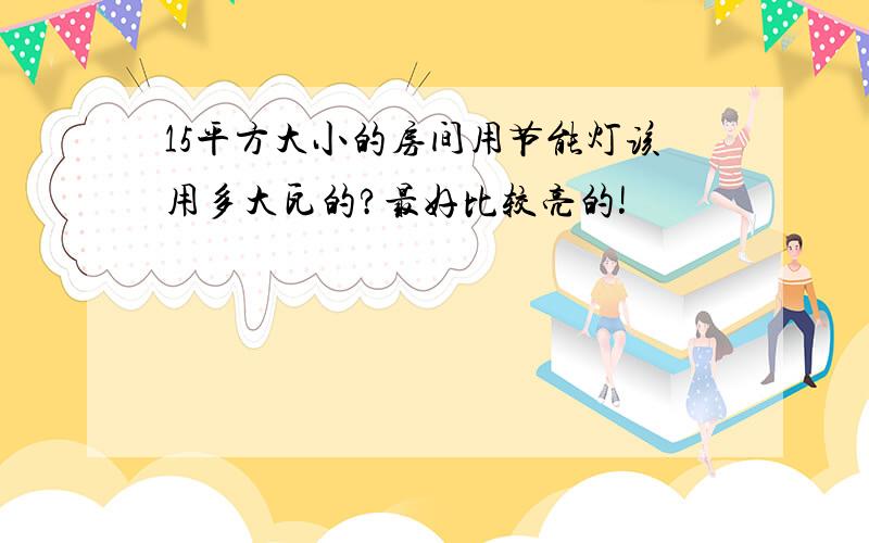 15平方大小的房间用节能灯该用多大瓦的?最好比较亮的!