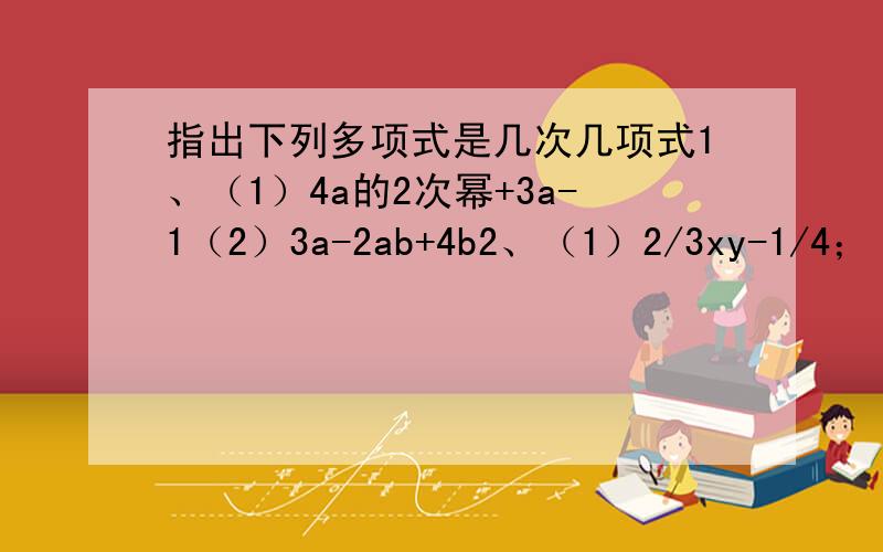 指出下列多项式是几次几项式1、（1）4a的2次幂+3a-1（2）3a-2ab+4b2、（1）2/3xy-1/4；（2）a的2次幂+2a的2次幂b+ab的2次幂-b的2次幂（3）2m的3次幂n的3次幂-3m的2次幂n的2次幂+5/3mn好的话我加悬赏!第2