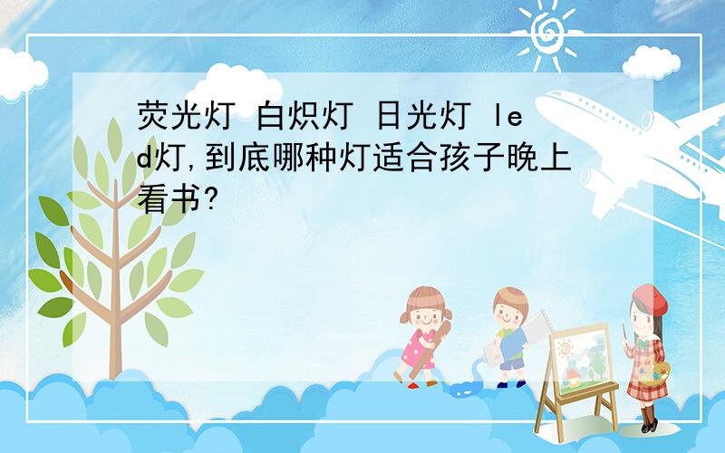 荧光灯 白炽灯 日光灯 led灯,到底哪种灯适合孩子晚上看书?