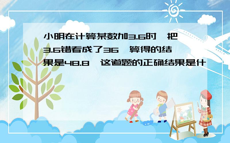 小明在计算某数加3.6时,把3.6错看成了36,算得的结果是48.8,这道题的正确结果是什