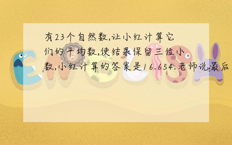 有23个自然数,让小红计算它们的平均数,使结果保留三位小数,小红计算的答案是16.654.老师说最后一位数字错了,其他的数字都对,正确的答案应该是多少?