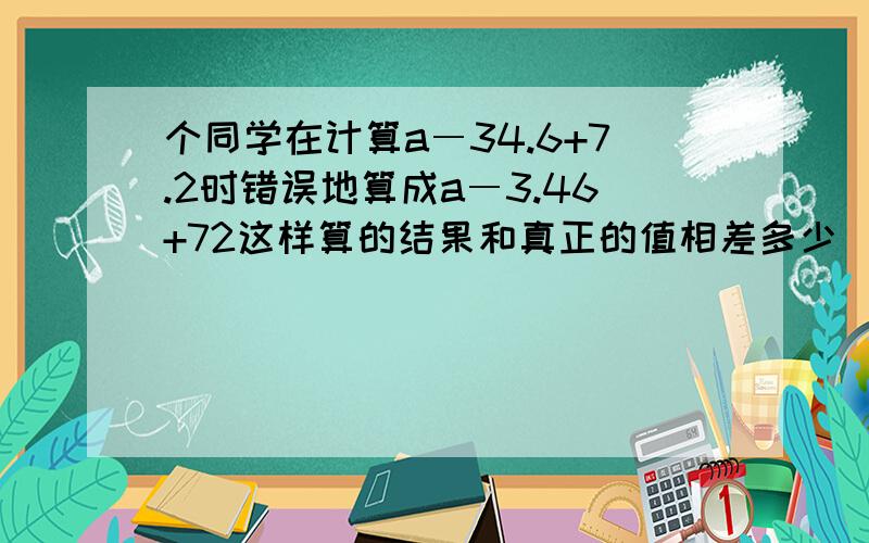 个同学在计算a―34.6+7.2时错误地算成a―3.46+72这样算的结果和真正的值相差多少