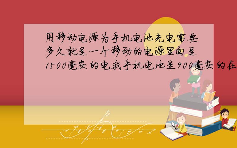 用移动电源为手机电池充电需要多久就是一个移动的电源里面是1500毫安的电我手机电池是900毫安的在我手机电池用掉百分之九十左右只剩10%电量的时候用移动电源为我手机电池充电的话多久
