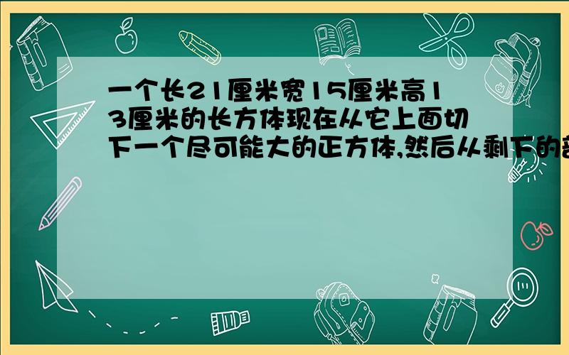 一个长21厘米宽15厘米高13厘米的长方体现在从它上面切下一个尽可能大的正方体,然后从剩下的部分又切下一个尽可能大的正方体,最后从第二次剩下的部份再切下一个尽可能大的正方体.最后