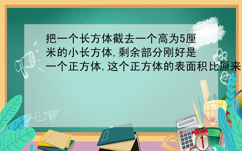 把一个长方体截去一个高为5厘米的小长方体,剩余部分刚好是一个正方体,这个正方体的表面积比原来的长方体表面积减少120平方厘米.则原长方体的体积是多少立方厘米?