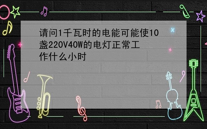 请问1千瓦时的电能可能使10盏220V40W的电灯正常工作什么小时