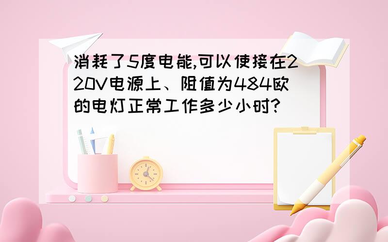 消耗了5度电能,可以使接在220V电源上、阻值为484欧的电灯正常工作多少小时?