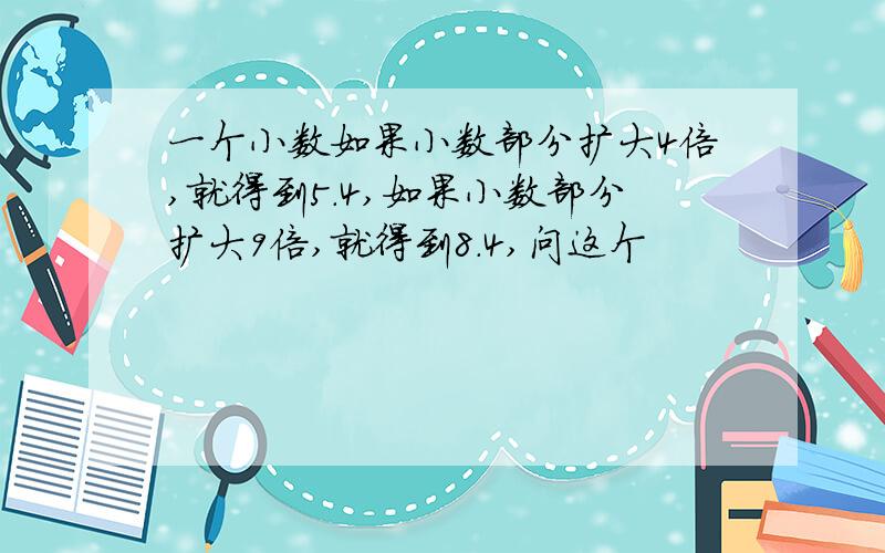 一个小数如果小数部分扩大4倍,就得到5.4,如果小数部分扩大9倍,就得到8.4,问这个