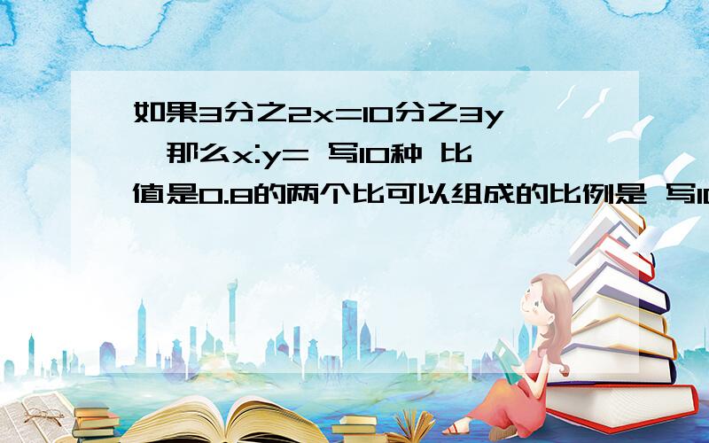 如果3分之2x=10分之3y,那么x:y= 写10种 比值是0.8的两个比可以组成的比例是 写10种