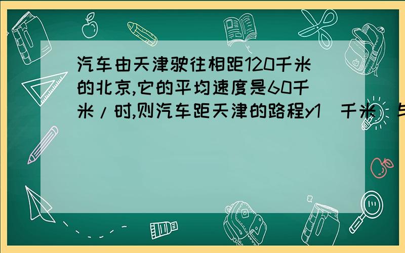 汽车由天津驶往相距120千米的北京,它的平均速度是60千米/时,则汽车距天津的路程y1（千米）与行驶时间t（h）的关系式,并判断是否是一次函数2,求汽车距北京的路程y2(km)与行驶时间t（h）的