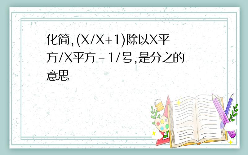 化简,(X/X+1)除以X平方/X平方-1/号,是分之的意思