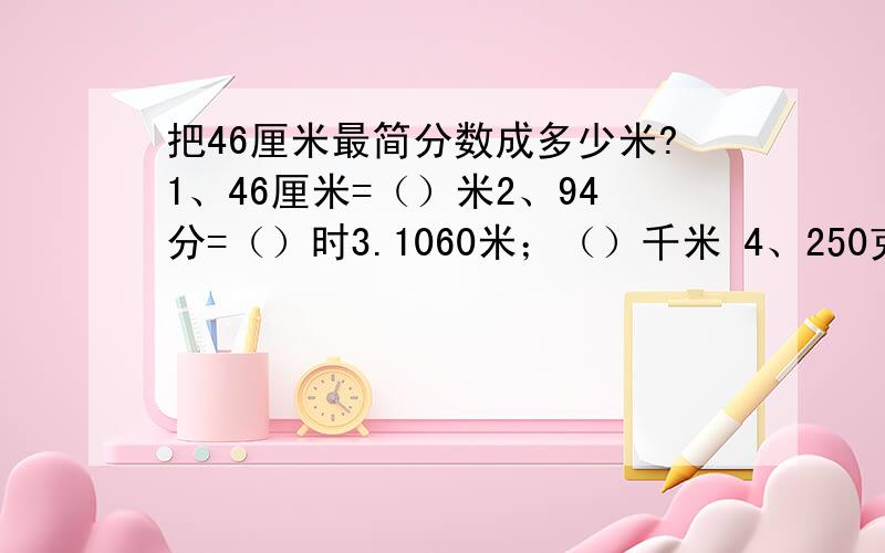 把46厘米最简分数成多少米?1、46厘米=（）米2、94分=（）时3.1060米；（）千米 4、250克=（）千克5、100秒=（）分6、16500平方米=（）公顷7、2米30厘米=（）米8、3平方米5平方分米=（）平方米