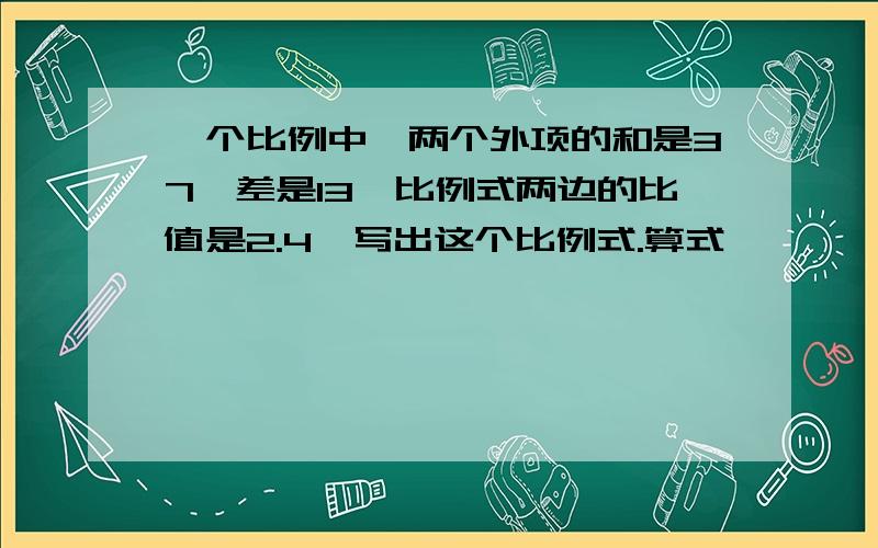 一个比例中,两个外项的和是37,差是13,比例式两边的比值是2.4,写出这个比例式.算式