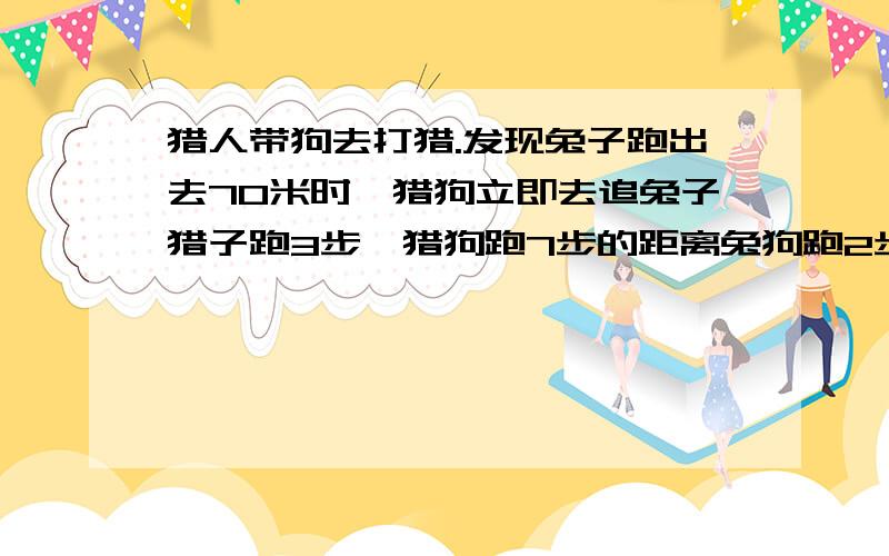 猎人带狗去打猎.发现兔子跑出去70米时,猎狗立即去追兔子猎子跑3步,猎狗跑7步的距离兔狗跑2步的时间兔猎人带狗去打猎.发现兔子跑出去70米时,猎狗立即去追兔子.猎狗跑2步的时间兔子跑3步,