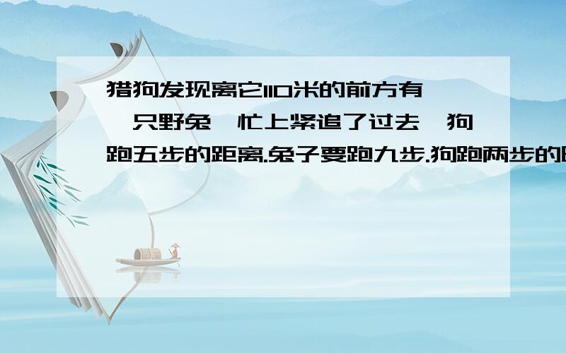 猎狗发现离它110米的前方有一只野兔,忙上紧追了过去,狗跑五步的距离.兔子要跑九步.狗跑两步的时兔子跑三步,猎狗跑多远能追上兔子