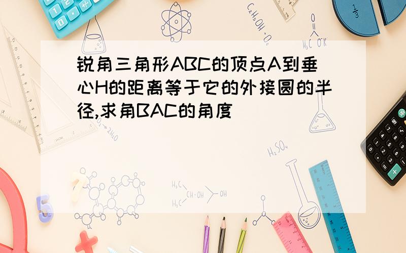 锐角三角形ABC的顶点A到垂心H的距离等于它的外接圆的半径,求角BAC的角度