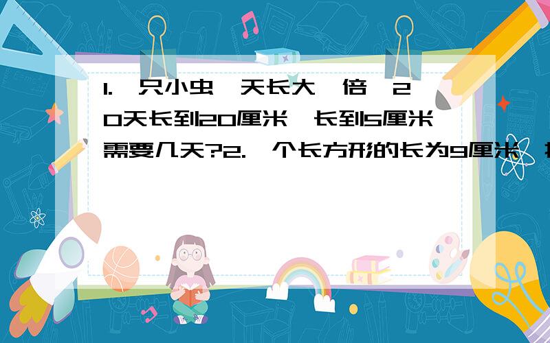 1.一只小虫一天长大一倍,20天长到20厘米,长到5厘米需要几天?2.一个长方形的长为9厘米,把它的长的一边减少3厘米,另一边不变,面积就减少9平方厘米,这时变成的梯形面积是多少平方厘米?3.小明