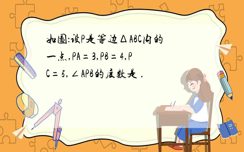 如图：设P是等边ΔABC内的一点,PA=3,PB=4,PC=5,∠APB的度数是 .