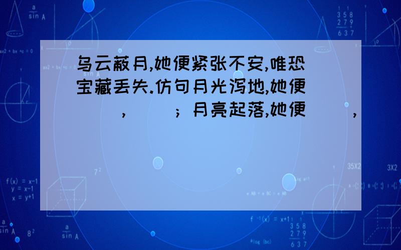 乌云蔽月,她便紧张不安,唯恐宝藏丢失.仿句月光泻地,她便（ ）,（ ）；月亮起落,她便（ ）,（ ）.